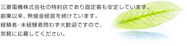 三菱電機株式会社の特約店であり固定客も安定しています。創業以来、無借金経営を続けています。経験者・未経験者問わず大歓迎ですので、気軽に応募してください。